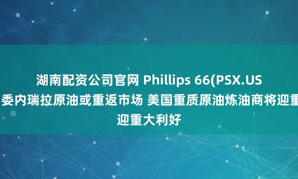 湖南配资公司官网 Phillips 66(PSX.US)CEO：委内瑞拉原油或重返市场 美国重质原油炼油商将迎重大利好