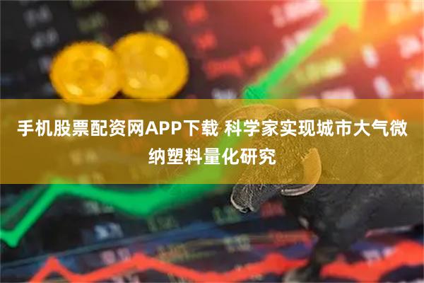 手机股票配资网APP下载 科学家实现城市大气微纳塑料量化研究