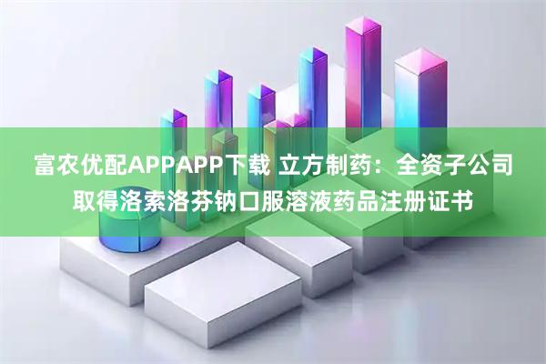 富农优配APPAPP下载 立方制药：全资子公司取得洛索洛芬钠口服溶液药品注册证书