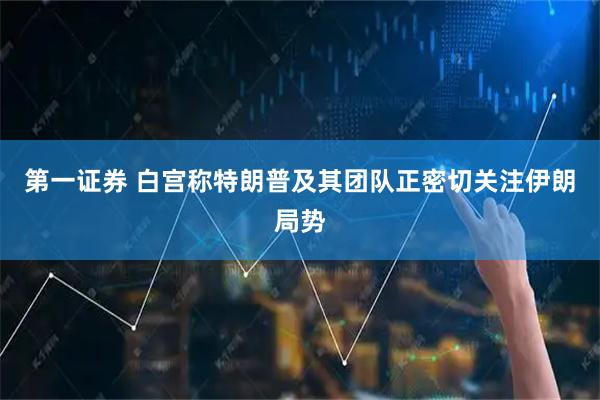 第一证券 白宫称特朗普及其团队正密切关注伊朗局势