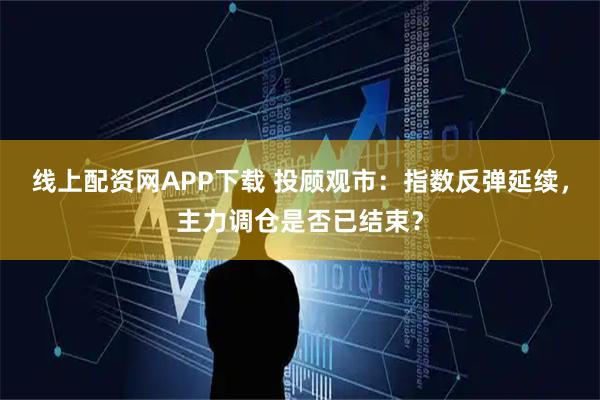 线上配资网APP下载 投顾观市：指数反弹延续，主力调仓是否已结束？