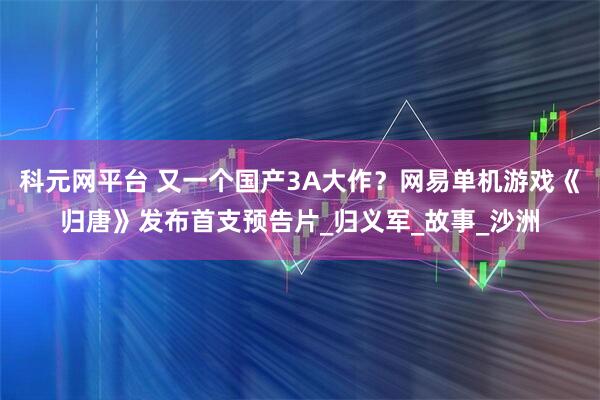 科元网平台 又一个国产3A大作？网易单机游戏《归唐》发布首支预告片_归义军_故事_沙洲