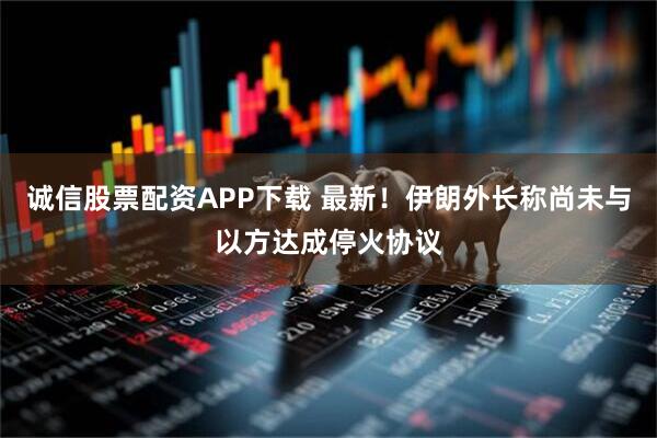 诚信股票配资APP下载 最新！伊朗外长称尚未与以方达成停火协议