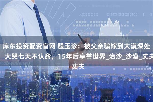 库东投资配资官网 殷玉珍：被父亲骗嫁到大漠深处，大哭七天不认命，15年后享誉世界_治沙_沙漠_丈夫