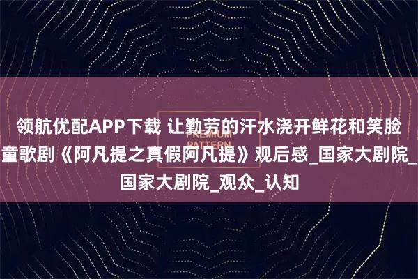 领航优配APP下载 让勤劳的汗水浇开鲜花和笑脸——原创儿童歌剧《阿凡提之真假阿凡提》观后感_国家大剧院_观众_认知