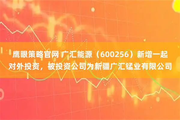 鹰眼策略官网 广汇能源（600256）新增一起对外投资，被投资公司为新疆广汇锰业有限公司