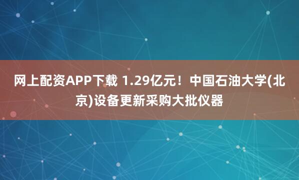 网上配资APP下载 1.29亿元！中国石油大学(北京)设备更新采购大批仪器
