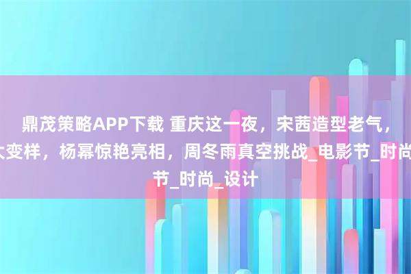 鼎茂策略APP下载 重庆这一夜，宋茜造型老气，海清大变样，杨幂惊艳亮相，周冬雨真空挑战_电影节_时尚_设计