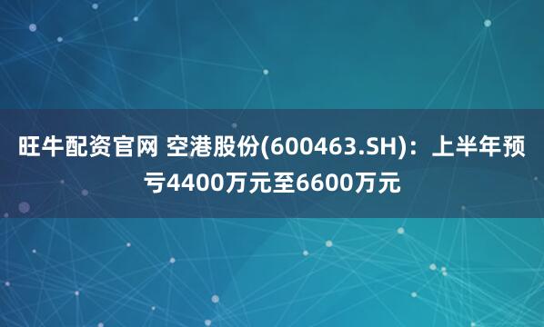旺牛配资官网 空港股份(600463.SH)：上半年预亏4400万元至6600万元