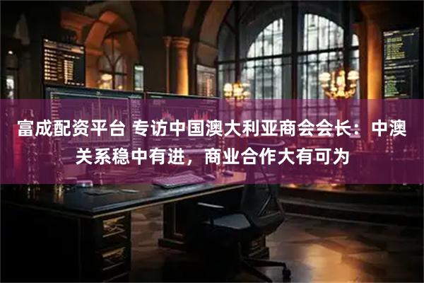富成配资平台 专访中国澳大利亚商会会长：中澳关系稳中有进，商业合作大有可为