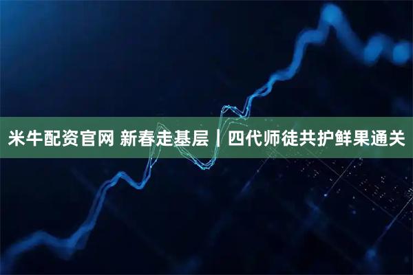米牛配资官网 新春走基层｜四代师徒共护鲜果通关
