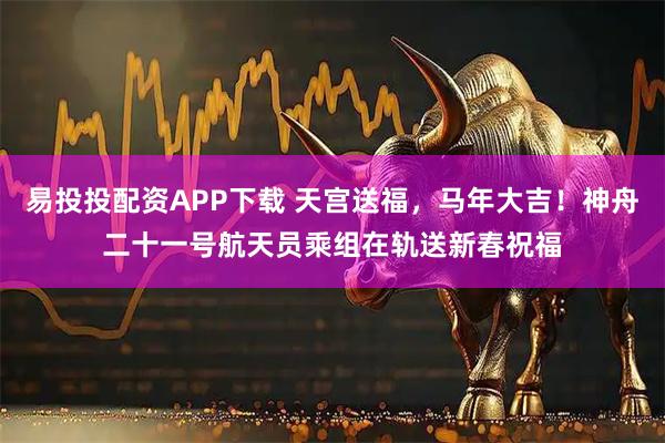 易投投配资APP下载 天宫送福，马年大吉！神舟二十一号航天员乘组在轨送新春祝福