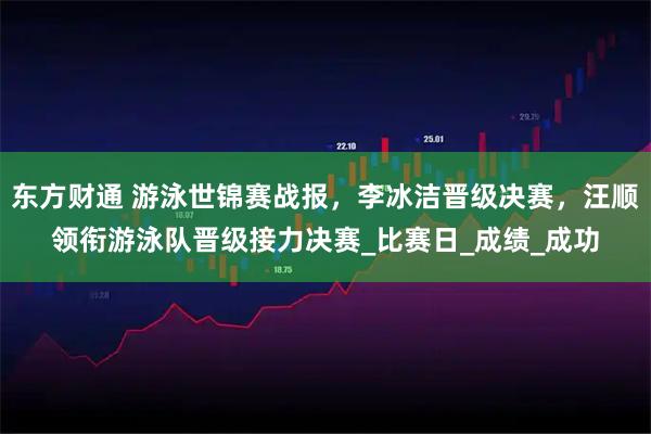 东方财通 游泳世锦赛战报，李冰洁晋级决赛，汪顺领衔游泳队晋级接力决赛_比赛日_成绩_成功