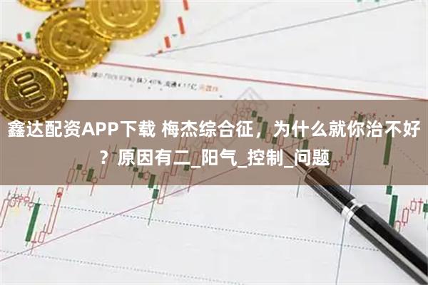鑫达配资APP下载 梅杰综合征，为什么就你治不好？原因有二_阳气_控制_问题