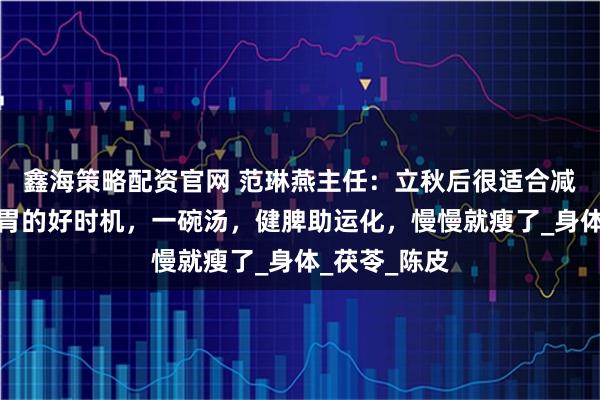 鑫海策略配资官网 范琳燕主任：立秋后很适合减肥，是养脾胃的好时机，一碗汤，健脾助运化，慢慢就瘦了_身体_茯苓_陈皮