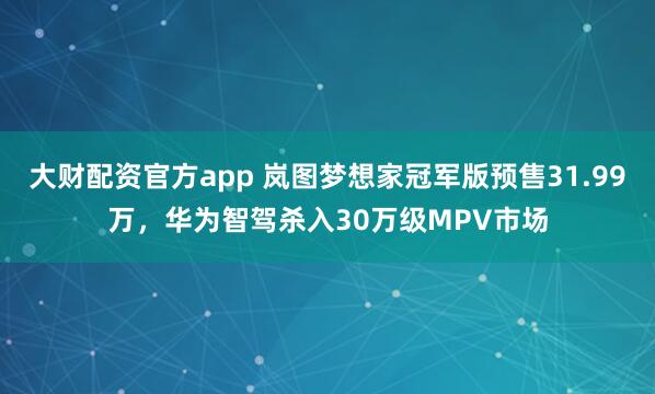 大财配资官方app 岚图梦想家冠军版预售31.99万，华为智驾杀入30万级MPV市场