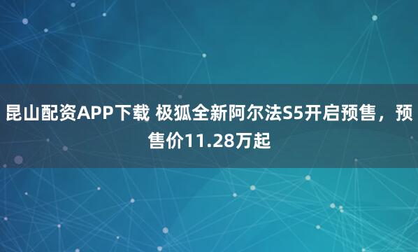 昆山配资APP下载 极狐全新阿尔法S5开启预售，预售价11.28万起