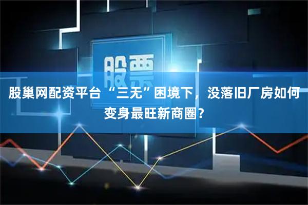 股巢网配资平台 “三无”困境下，没落旧厂房如何变身最旺新商圈？