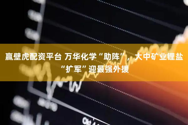 赢壁虎配资平台 万华化学“助阵”，大中矿业锂盐“扩军”迎最强外援