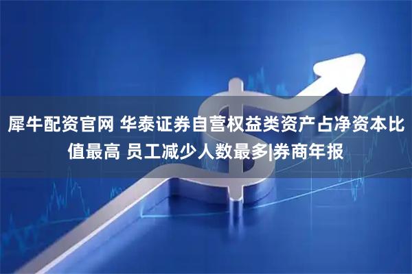 犀牛配资官网 华泰证券自营权益类资产占净资本比值最高 员工减少人数最多|券商年报
