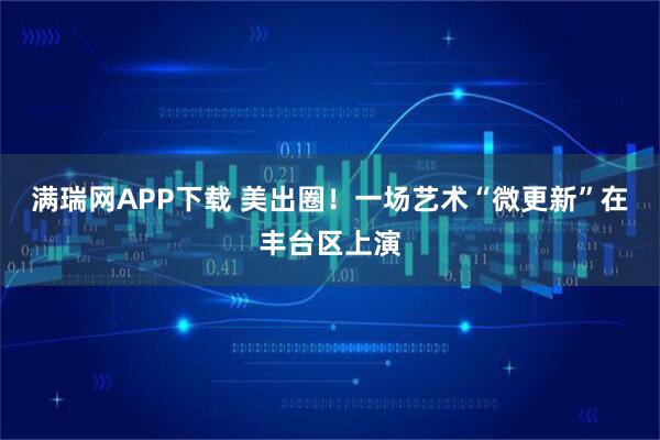 满瑞网APP下载 美出圈！一场艺术“微更新”在丰台区上演